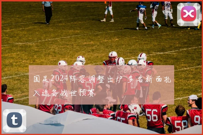 国足2024阵容调整出炉 多名新面孔入选备战世预赛