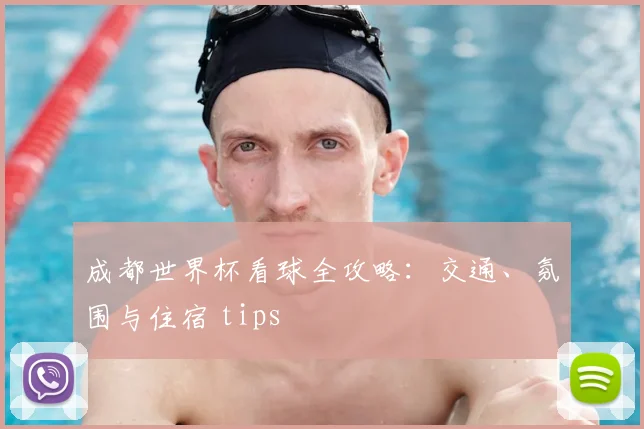 成都世界杯看球全攻略:交通、氛围与住宿 tips