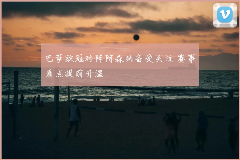 巴萨欧冠对阵阿森纳备受关注 赛事看点提前升温
