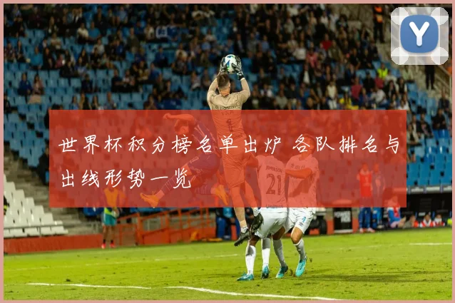 世界杯积分榜名单出炉 各队排名与出线形势一览