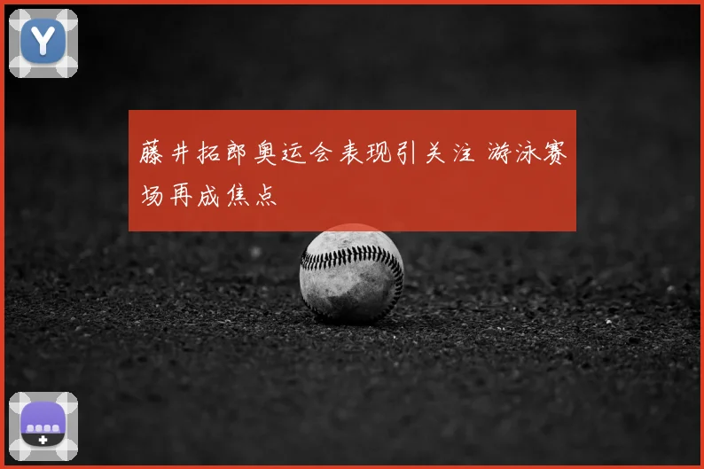 藤井拓郎奥运会表现引关注 游泳赛场再成焦点